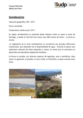 Ciencias Naturales
Adrián Jara Kessi




Semidesierto
Ubicación geográfica: 30º - 33º S

Clima: semiárido

Temperatura media anual: 15º C

La región semidesértica se extiende desde Vallenar hasta un poco al norte de
Santiago, y desde el nivel del mar hasta unos 500 metros de altura. La lluvia es
escasa.

 La vegetación de la zona semidesértica se caracteriza por grandes diferencias
estacionales, que dependen de la disponibilidad de agua. Durante la época seca
sobreviven arbustos de hojas pequeñas y cactus, en tanto que en primavera se
desarrolla una abundante vegetación herbácea.

La fauna es variada, con diversas especies de lagartijas, aves y mamíferos, tales
como: el aguilucho, el picaflor, el zorro chilla, la Chinchilla y el gato montés entre
otros.
 