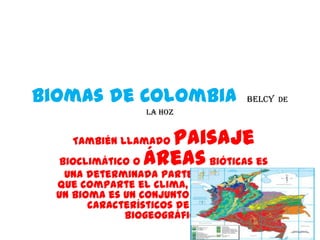 Biomas de Colombia                BELCY DE
                 LA HOZ


    También llamadopaisaje
  bioclimático o áreas bióticas es
   una determinada parte del planeta
  que comparte el clima, flora ,y fauna
  un bioma es un conjunto de ecosistema
        característicos de una zona
              biogeográfico
 