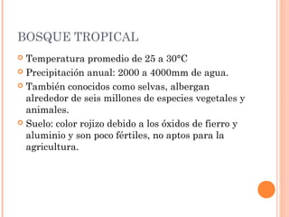 BOSQUE TROPICAL
 Temperatura promedio de 25 a 30°C
 Precipitación anual: 2000 a 4000mm de agua.
 También conocidos como selvas, albergan
alrededor de seis millones de especies vegetales y
animales.
 Suelo: color rojizo debido a los óxidos de fierro y
aluminio y son poco fértiles, no aptos para la
agricultura.
 