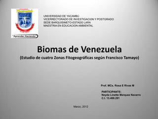 UNIVERSIDAD DE YACAMBÚ
            VICERRECTORADO DE INVESTIGACIÓN Y POSTGRADO
            SEDE BARQUISIMETO-ESTADO LARA
            MAESTRIA EN EDUCACION AMBIENTAL




         Biomas de Venezuela
(Estudio de cuatro Zonas Fitogeográficas según Francisco Tamayo)




                                               Prof. MCs. Rosa E Rivas M

                                               PARTICIPANTE:
                                               Neyda Linette Márquez Navarro
                                               C.I. 13.468.291


                              Marzo, 2012
 