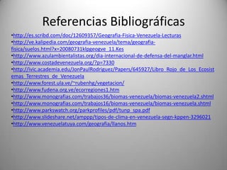Referencias Bibliográficas
•http://es.scribd.com/doc/12609357/Geografia-Fisica-Venezuela-Lecturas
•http://ve.kalipedia.com/geografia-venezuela/tema/geografia-
fisica/suelos.html?x=20080731klpgeogve_11.Kes
•http://www.azulambientalistas.org/dia-internacional-de-defensa-del-manglar.html
•http://www.costadevenezuela.org/?p=7330
•http://ivic.academia.edu/JonPaulRodriguez/Papers/645927/Libro_Rojo_de_Los_Ecosist
emas_Terrestres_de_Venezuela
•http://www.forest.ula.ve/~rubenhg/vegetacion/
•http://www.fudena.org.ve/ecorregiones1.htm
•http://www.monografias.com/trabajos36/biomas-venezuela/biomas-venezuela2.shtml
•http://www.monografias.com/trabajos16/biomas-venezuela/biomas-venezuela.shtml
•http://www.parkswatch.org/parkprofiles/pdf/tunp_spa.pdf
•http://www.slideshare.net/amppp/tipos-de-clima-en-venezuela-segn-kppen-3296021
•http://www.venezuelatuya.com/geografia/llanos.htm
 