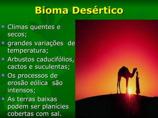 Bioma Desértico
   Climas quentes e
    secos;
   grandes variações de
    temperatura;
   Arbustos caducifólios,
    cactos e suculentas;
   Os processos de
    erosão eólica são
    intensos;
   As terras baixas
    podem ser planícies
    cobertas com sal.
 