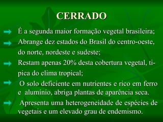 CERRADO
É a segunda maior formação vegetal brasileira;
Abrange dez estados do Brasil do centro-oeste,
do norte, nordeste e sudeste;
Restam apenas 20% desta cobertura vegetal, ti-
pica do clima tropical;
O solo deficiente em nutrientes e rico em ferro
e alumínio, abriga plantas de aparência seca.
Apresenta uma heterogeneidade de espécies de
vegetais e um elevado grau de endemismo.
 