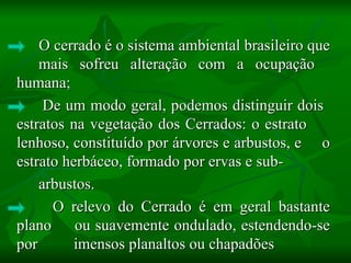 O cerrado é o sistema ambiental brasileiro que
    mais sofreu alteração com a ocupação
humana;
     De um modo geral, podemos distinguir dois
estratos na vegetação dos Cerrados: o estrato
lenhoso, constituído por árvores e arbustos, e o
estrato herbáceo, formado por ervas e sub-
    arbustos.
      O relevo do Cerrado é em geral bastante
plano ou suavemente ondulado, estendendo-se
por       imensos planaltos ou chapadões
 