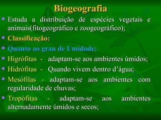 Biogeografia
   Estuda a distribuição de espécies vegetais e
    animais(fitogeográfico e zoogeográfico);
   Classificação:
   Quanto ao grau de Umidade:
   Higrófitas - adaptam-se aos ambientes úmidos;
   Hidrófitas - Quando vivem dentro d’água;
   Mesófilas - adaptam-se aos ambientes com
    regularidade de chuvas;
   Tropófitas - adaptam-se aos ambientes
    alternadamente úmidos e secos;
 