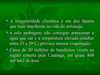    A irregularidade climática é um dos fatores
    que mais interferem na vida do sertanejo.
   o solo pedregoso não consegue armazenar a
    água que cai e a temperatura elevada (médias
    entre 25 e 29°C) provoca intensa evaporação;
   Cerca de 20 milhões de brasileiros vivem na
    região coberta pela Caatinga, em quase 800
    mil km2 de área.
 