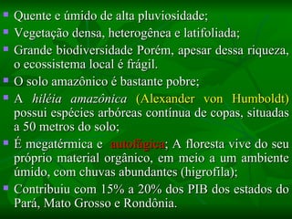    Quente e úmido de alta pluviosidade;
   Vegetação densa, heterogênea e latifoliada;
   Grande biodiversidade Porém, apesar dessa riqueza,
    o ecossistema local é frágil.
   O solo amazônico é bastante pobre;
   A hiléia amazônica (Alexander von Humboldt)
    possui espécies arbóreas contínua de copas, situadas
    a 50 metros do solo;
   É megatérmica e autofágica; A floresta vive do seu
    próprio material orgânico, em meio a um ambiente
    úmido, com chuvas abundantes (higrofila);
   Contribuiu com 15% a 20% dos PIB dos estados do
    Pará, Mato Grosso e Rondônia.
 