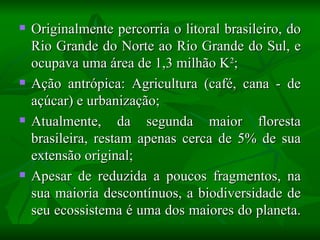    Originalmente percorria o litoral brasileiro, do
    Rio Grande do Norte ao Rio Grande do Sul, e
    ocupava uma área de 1,3 milhão K2;
   Ação antrópica: Agricultura (café, cana - de
    açúcar) e urbanização;
   Atualmente, da segunda maior floresta
    brasileira, restam apenas cerca de 5% de sua
    extensão original;
   Apesar de reduzida a poucos fragmentos, na
    sua maioria descontínuos, a biodiversidade de
    seu ecossistema é uma dos maiores do planeta.
 