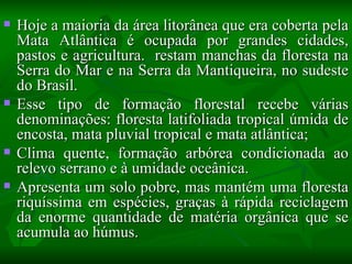    Hoje a maioria da área litorânea que era coberta pela
    Mata Atlântica é ocupada por grandes cidades,
    pastos e agricultura. restam manchas da floresta na
    Serra do Mar e na Serra da Mantiqueira, no sudeste
    do Brasil.
   Esse tipo de formação florestal recebe várias
    denominações: floresta latifoliada tropical úmida de
    encosta, mata pluvial tropical e mata atlântica;
   Clima quente, formação arbórea condicionada ao
    relevo serrano e à umidade oceânica.
   Apresenta um solo pobre, mas mantém uma floresta
    riquíssima em espécies, graças à rápida reciclagem
    da enorme quantidade de matéria orgânica que se
    acumula ao húmus.
 