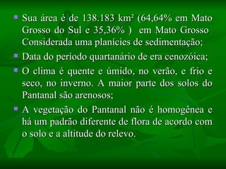    Sua área é de 138.183 km² (64,64% em Mato
    Grosso do Sul e 35,36% ) em Mato Grosso
    Considerada uma planícies de sedimentação;
   Data do período quartanário de era cenozóica;
   O clima é quente e úmido, no verão, e frio e
    seco, no inverno. A maior parte dos solos do
    Pantanal são arenosos;
   A vegetação do Pantanal não é homogênea e
    há um padrão diferente de flora de acordo com
    o solo e a altitude do relevo.
 