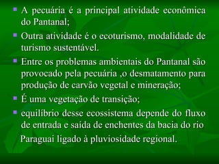    A pecuária é a principal atividade econômica
    do Pantanal;
   Outra atividade é o ecoturismo, modalidade de
    turismo sustentável.
   Entre os problemas ambientais do Pantanal são
    provocado pela pecuária ,o desmatamento para
    produção de carvão vegetal e mineração;
   É uma vegetação de transição;
   equilíbrio desse ecossistema depende do fluxo
    de entrada e saída de enchentes da bacia do rio
    Paraguai ligado à pluviosidade regional.
 