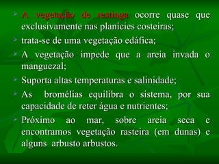    A vegetação de restinga ocorre quase que
    exclusivamente nas planícies costeiras;
   trata-se de uma vegetação edáfica;
   A vegetação impede que a areia invada o
    manguezal;
   Suporta altas temperaturas e salinidade;
   As bromélias equilibra o sistema, por sua
    capacidade de reter água e nutrientes;
   Próximo ao mar, sobre areia seca e
    encontramos vegetação rasteira (em dunas) e
    alguns arbusto arbustos.
 