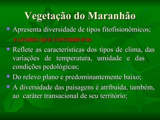 Vegetação do Maranhão
   Apresenta diversidade de tipos fitofisionômicos;
    FATORES QUE CONTRIBUEM:
   Reflete as características dos tipos de clima, das
    variações de temperatura, umidade e das
    condições pedológicas;
   Do relevo plano e predominantemente baixo;
   A diversidade das paisagens é atribuída, também,
    ao caráter transacional de seu território;
 