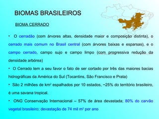 BIOMAS BRASILEIROS  O  cerradão  (com árvores altas, densidade maior e composição distinta), o  cerrado mais comum no Brasil central  (com árvores baixas e esparsas), e o  campo cerrado , campo sujo e campo limpo (com progressiva redução da densidade arbórea) O Cerrado tem a seu favor o fato de ser cortado por três das maiores bacias hidrográficas da América do Sul (Tocantins, São Francisco e Prata) São 2 milhões de km 2  espalhados por 10 estados, ~25% do território brasileiro, é uma savana tropical. ONG Conservação Internacional – 57% de área devastada;  80% do carvão vegetal brasileiro; devastação de 74 mil m 2  por ano   BIOMA CERRADO 