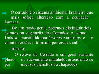 O cerrado é o sistema ambiental brasileiro que  mais sofreu alteração com a ocupação  humana; De um modo geral, podemos distinguir dois  estratos na vegetação dos Cerrados: o estrato  lenhoso, constituído por árvores e arbustos, e  o estrato herbáceo, formado por ervas e sub- arbustos. O relevo do Cerrado é em geral bastante plano  ou suavemente ondulado, estendendo-se por  imensos planaltos ou chapadões  