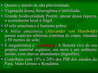 Quente e úmido de alta pluviosidade; Vegetação densa, heterogênea e latifoliada; Grande biodiversidade  Porém, apesar dessa riqueza, o ecossistema local é frágil. O solo amazônico é bastante pobre ; A  hiléia amazônica   (Alexander von Humboldt)  possui espécies arbóreas contínua de copas, situadas a 50 metros do solo; É megatérmica e  autofágica ; A floresta vive do seu próprio material orgânico, em meio a um ambiente úmido, com chuvas  abundantes  (higrofila); Contribuiu com 15% a 20% dos PIB dos estados do Pará, Mato Grosso e Rondônia.  