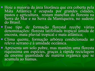 Hoje a maioria da área litorânea que era coberta pela Mata Atlântica é ocupada por grandes cidades, pastos e agricultura.  restam manchas da floresta na Serra do Mar e na Serra da Mantiqueira, no sudeste do Brasil. Esse tipo de formação florestal recebe várias denominações: floresta latifoliada tropical úmida de encosta, mata pluvial tropical e mata atlântica; Clima quente, formação arbórea condicionada ao relevo serrano e à umidade oceânica. Apresenta um solo pobre, mas mantém uma floresta riquíssima em espécies, graças à rápida reciclagem da enorme quantidade de matéria orgânica que se acumula ao húmus.  