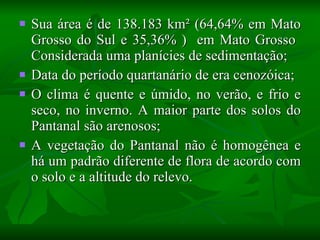 Sua área é de 138.183 km² (64,64% em Mato Grosso do Sul e 35,36% )  em Mato Grosso  Considerada uma planícies de sedimentação;  Data do período quartanário de era cenozóica; O clima é quente e úmido, no verão, e frio e seco, no inverno. A maior parte dos solos do Pantanal são arenosos; A vegetação do Pantanal não é homogênea e há um padrão diferente de flora de acordo com o solo e a altitude do relevo.  