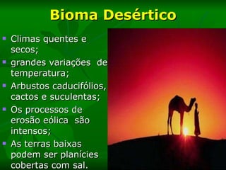 Bioma Desértico Climas quentes e secos; grandes variações  de temperatura; Arbustos caducifólios, cactos e suculentas; Os processos de erosão eólica  são intensos; As terras baixas podem ser planícies cobertas com sal.  