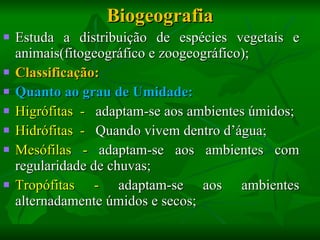 Biogeografia Estuda a distribuição de espécies vegetais e animais(fitogeográfico e zoogeográfico); Classificação: Quanto ao grau de Umidade: Higrófitas  -  adaptam-se aos ambientes úmidos; Hidrófitas  -  Quando vivem dentro d’água;  Mesófilas -  adaptam-se aos ambientes com regularidade de chuvas;  Tropófitas -  adaptam-se aos ambientes alternadamente úmidos e secos; 