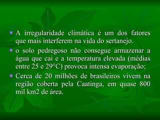 A irregularidade climática é um dos fatores que mais interferem na vida do sertanejo. o solo pedregoso não consegue armazenar a água que cai e a temperatura elevada (médias entre 25 e 29°C) provoca intensa evaporação; Cerca de 20 milhões de brasileiros vivem na região coberta pela Caatinga, em quase 800 mil km2 de área. 