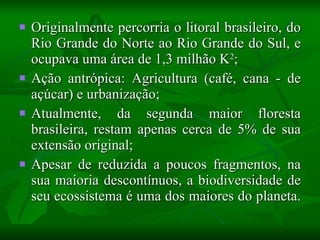 Originalmente percorria o litoral brasileiro, do Rio Grande do Norte ao Rio Grande do Sul, e ocupava uma área de 1,3 milhão K 2 ; Ação antrópica: Agricultura (café, cana - de açúcar) e urbanização; Atualmente, da segunda maior floresta brasileira, restam apenas cerca de 5% de sua extensão original; Apesar de reduzida a poucos fragmentos, na sua maioria descontínuos, a biodiversidade de seu ecossistema é uma dos maiores do planeta.  
