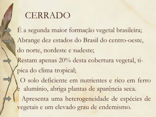 CERRADO
É a segunda maior formação vegetal brasileira;
Abrange dez estados do Brasil do centro-oeste,
do norte, nordeste e sudeste;
Restam apenas 20% desta cobertura vegetal, ti-
pica do clima tropical;
 O solo deficiente em nutrientes e rico em ferro
e alumínio, abriga plantas de aparência seca.
 Apresenta uma heterogeneidade de espécies de
vegetais e um elevado grau de endemismo.
 