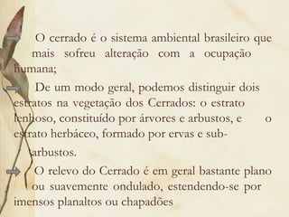 O cerrado é o sistema ambiental brasileiro que
    mais sofreu alteração com a ocupação
humana;
     De um modo geral, podemos distinguir dois
estratos na vegetação dos Cerrados: o estrato
lenhoso, constituído por árvores e arbustos, e    o
estrato herbáceo, formado por ervas e sub-
    arbustos.
    O relevo do Cerrado é em geral bastante plano
    ou suavemente ondulado, estendendo-se por
imensos planaltos ou chapadões
 