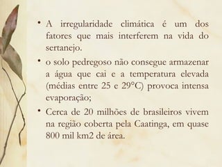 • A irregularidade climática é um dos
  fatores que mais interferem na vida do
  sertanejo.
• o solo pedregoso não consegue armazenar
  a água que cai e a temperatura elevada
  (médias entre 25 e 29°C) provoca intensa
  evaporação;
• Cerca de 20 milhões de brasileiros vivem
  na região coberta pela Caatinga, em quase
  800 mil km2 de área.
 