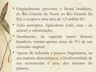 • Originalmente percorria o litoral brasileiro,
  do Rio Grande do Norte ao Rio Grande do
  Sul, e ocupava uma área de 1,3 milhão K2;
• Ação antrópica: Agricultura (café, cana - de
  açúcar) e urbanização;
• Atualmente, da segunda maior floresta
  brasileira, restam apenas cerca de 5% de sua
  extensão original;
• Apesar de reduzida a poucos fragmentos, na
  sua maioria descontínuos, a biodiversidade de
  seu ecossistema é uma dos maiores do
  planeta.
 
