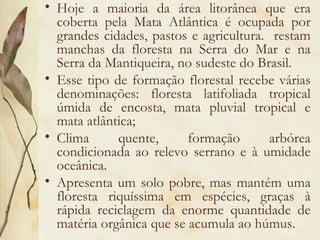 • Hoje a maioria da área litorânea que era
  coberta pela Mata Atlântica é ocupada por
  grandes cidades, pastos e agricultura. restam
  manchas da floresta na Serra do Mar e na
  Serra da Mantiqueira, no sudeste do Brasil.
• Esse tipo de formação florestal recebe várias
  denominações: floresta latifoliada tropical
  úmida de encosta, mata pluvial tropical e
  mata atlântica;
• Clima      quente,      formação       arbórea
  condicionada ao relevo serrano e à umidade
  oceânica.
• Apresenta um solo pobre, mas mantém uma
  floresta riquíssima em espécies, graças à
  rápida reciclagem da enorme quantidade de
  matéria orgânica que se acumula ao húmus.
 