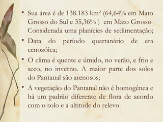 • Sua área é de 138.183 km² (64,64% em Mato
  Grosso do Sul e 35,36% ) em Mato Grosso
  Considerada uma planícies de sedimentação;
• Data do período quartanário de era
  cenozóica;
• O clima é quente e úmido, no verão, e frio e
  seco, no inverno. A maior parte dos solos
  do Pantanal são arenosos;
• A vegetação do Pantanal não é homogênea e
  há um padrão diferente de flora de acordo
  com o solo e a altitude do relevo.
 