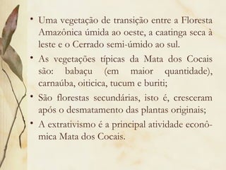 • Uma vegetação de transição entre a Floresta
  Amazônica úmida ao oeste, a caatinga seca à
  leste e o Cerrado semi-úmido ao sul.
• As vegetações típicas da Mata dos Cocais
  são: babaçu (em maior quantidade),
  carnaúba, oiticica, tucum e buriti;
• São florestas secundárias, isto é, cresceram
  após o desmatamento das plantas originais;
• A extrativismo é a principal atividade econô-
  mica Mata dos Cocais.
 