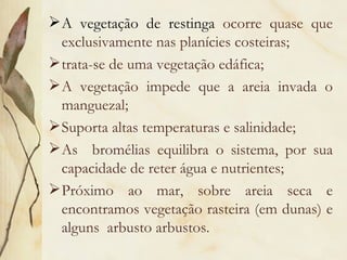  A vegetação de restinga ocorre quase que
  exclusivamente nas planícies costeiras;
 trata-se de uma vegetação edáfica;
 A vegetação impede que a areia invada o
  manguezal;
 Suporta altas temperaturas e salinidade;
 As bromélias equilibra o sistema, por sua
  capacidade de reter água e nutrientes;
 Próximo ao mar, sobre areia seca e
  encontramos vegetação rasteira (em dunas) e
  alguns arbusto arbustos.
 