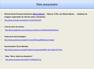 Sites pesquisados


•   Biomas Brasil Floresta Amazônica (Marisa Monte) - Música: O Rio com Marisa Monte -   coletânea de
    imagens capturadas da internet sobre a Amazônia:
•   http://www.youtube.com/watch?v=2V3nFNoz5UY


•   Link da Letra da música:
•   http://www.vagalume.com.br/marisa-monte/o-rio.html#ixzz20RwOCkLG


•   Vídeo-aula Xote Ecológico:
•   http://www.youtube.com/watch?v=jmqYEOhLpsM&feature=related


•   Documentário Chico Mendes:
•   http://www.youtube.com/watch?feature=endscreen&NR=1&v=nKgCJCvY5Vo


•   Vídeo “Bora, índios da Amazônia”:
•    http://www.youtube.com/watch?v=qNx8qCVs-Io
 