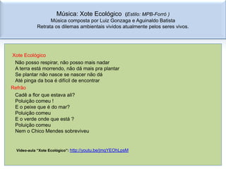 Música: Xote Ecológico       (Estilo: MPB-Forró )
                  Música composta por Luiz Gonzaga e Aguinaldo Batista
            Retrata os dilemas ambientais vividos atualmente pelos seres vivos.




Xote Ecológico
 Não posso respirar, não posso mais nadar
 A terra está morrendo, não dá mais pra plantar
 Se plantar não nasce se nascer não dá
 Até pinga da boa é difícil de encontrar
Refrão
 Cadê a flor que estava ali?
 Poluição comeu !
 E o peixe que é do mar?
 Poluição comeu
 E o verde onde que está ?
 Poluição comeu
 Nem o Chico Mendes sobreviveu


  Vídeo-aula “Xote Ecológico”: http://youtu.be/jmqYEOhLpsM
 