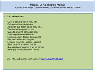 Música: O Rio (Marisa Monte)
             Autores: Seu Jorge, Carlinhos Brown, Arnaldo Antunes, Marisa Monte



•   Letra da música

    Ouve o barulho do rio, meu filho
    Deixa esse som te embalar
    As folhas que caem no rio, meu filho
    Terminam nas águas do mar
    Quando amanhã por acaso faltar
    Uma alegria no seu coração
    Lembra do som dessas águas de lá
    Faz desse rio a sua oração
    Lembra, meu filho, passou, passará
    Essa certeza, a ciência nos dá
    Que vai chover quando o sol se cansar
    Para que flores não faltem jamais



    Vídeo “Biomas Brasil, Floresta Amazônica”: http://youtu.be/2V3nFNoz5UY
 