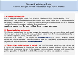 Biomas Brasileiros – Parte I
            Conceito definição, principal característica, mapa biomas do Brasil




1.Conceito/definição:
Não há definição única para bioma. Cada autor dá uma conceituação diferente. Moreira (2009)
define assim: “ Os Biomas são sistemas em que solo, clima, relevo, fauna , flora e demais elementos
da natureza interagem entre si , formando tipos semelhantes de cobertura vegetal, como as florestas
tropicais, florestas temperadas, pradarias, desertos e tundras”.
A palavra bioma vem de bios = vida e Oma = grupo ou massa.

2. Característica principal:
Um bioma é caracterizado por um tipo principal de vegetação, mas no mesmo bioma pode existir
diversos outros tipos de plantas. Os seres vivos de um bioma vivem de forma adaptada às condições
da natureza: vegetação, chuva, umidade, calor, etc.
Concluímos que bioma é um conjunto de ecossistemas que funciona de forma estável.
Quanto aos biomas brasileiros, caracterizam-se no geral, por uma grande diversidade de animais e
vegetais que enriquecem a nossa biodiversidade.

3. Observe os dois mapas a seguir que mostram os seis biomas do Brasil. Perceba que
o primeiro mapa destina-se a facilitar que você identifique os estados e regiões naturais onde se
localiza cada um dos seis biomas. A diferença para o segundo mapa é apenas a ausência da divisão
político- geográfica do Brasil. Nele você identifica com clareza a área que cada bioma abrange.
 