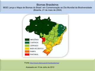 Biomas Brasileiros
IBGE Lança o Mapa de Biomas do Brasil em Comemoração ao Dia Mundial da Biodiversidade
                            (Brasília, 21 de maio de 2004)




                    Fonte: http://siscom.ibama.gov.br/monitorabiomas/

                      Acessado em 10 de Julho de 2012
 
