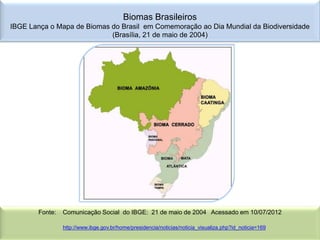 Biomas Brasileiros
IBGE Lança o Mapa de Biomas do Brasil em Comemoração ao Dia Mundial da Biodiversidade
                            (Brasília, 21 de maio de 2004)




       Fonte:   Comunicação Social do IBGE: 21 de maio de 2004 Acessado em 10/07/2012

                http://www.ibge.gov.br/home/presidencia/noticias/noticia_visualiza.php?id_noticia=169
 