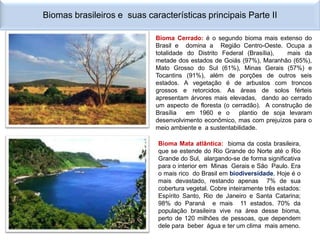 Biomas brasileiros e suas características principais Parte II

                             Bioma Cerrado: é o segundo bioma mais extenso do
                             Brasil e domina a Região Centro-Oeste. Ocupa a
                             totalidade do Distrito Federal (Brasília),  mais da
                             metade dos estados de Goiás (97%), Maranhão (65%),
                             Mato Grosso do Sul (61%), Minas Gerais (57%) e
                             Tocantins (91%), além de porções de outros seis
                             estados. A vegetação é de arbustos com troncos
                             grossos e retorcidos. As áreas de solos férteis
                             apresentam árvores mais elevadas, dando ao cerrado
                             um aspecto de floresta (o cerradão). A construção de
                             Brasília   em 1960 e o      plantio de soja levaram
                             desenvolvimento econômico, mas com prejuízos para o
                             meio ambiente e a sustentabilidade.

                              Bioma Mata atlântica: bioma da costa brasileira,
                              que se estende do Rio Grande do Norte até o Rio
                              Grande do Sul, alargando-se de forma significativa
                              para o interior em Minas Gerais e São Paulo. Era
                              o mais rico do Brasil em biodiversidade. Hoje é o
                              mais devastado, restando apenas 7% de sua
                              cobertura vegetal. Cobre inteiramente três estados:
                              Espírito Santo, Rio de Janeiro e Santa Catarina;
                              98% do Paraná e mais 11 estados. 70% da
                              população brasileira vive na área desse bioma,
                              perto de 120 milhões de pessoas, que dependem
                              dele para beber água e ter um clima mais ameno.
 