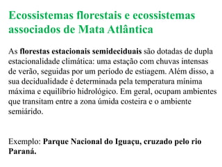 Ecossistemas florestais e ecossistemas 
associados de Mata Atlântica 
As florestas estacionais semideciduais são dotadas de dupla 
estacionalidade climática: uma estação com chuvas intensas 
de verão, seguidas por um período de estiagem. Além disso, a 
sua decidualidade é determinada pela temperatura mínima 
máxima e equilíbrio hidrológico. Em geral, ocupam ambientes 
que transitam entre a zona úmida costeira e o ambiente 
semiárido. 
Exemplo: Parque Nacional do Iguaçu, cruzado pelo rio 
Paraná. 
 