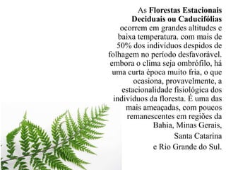 As Florestas Estacionais 
Deciduais ou Caducifólias 
ocorrem em grandes altitudes e 
baixa temperatura. com mais de 
50% dos indivíduos despidos de 
folhagem no período desfavorável. 
embora o clima seja ombrófilo, há 
uma curta época muito fria, o que 
ocasiona, provavelmente, a 
estacionalidade fisiológica dos 
indivíduos da floresta. É uma das 
mais ameaçadas, com poucos 
remanescentes em regiões da 
Bahia, Minas Gerais, 
Santa Catarina 
e Rio Grande do Sul. 
 