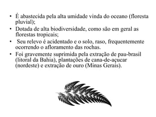 • É abastecida pela alta umidade vinda do oceano (floresta 
pluvial); 
• Dotada de alta biodiversidade, como são em geral as 
florestas tropicais; 
• Seu relevo é acidentado e o solo, raso, frequentemente 
ocorrendo o afloramento das rochas. 
• Foi gravemente suprimida pela extração de pau-brasil 
(litoral da Bahia), plantações de cana-de-açucar 
(nordeste) e extração de ouro (Minas Gerais). 
 