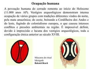 Ocupação humana 
A povoação humana do cerrado remonta ao início do Holoceno 
(11.000 anos AP). Vestígios arqueológicos demonstram intensa 
ocupação de vários grupos com tradições diferentes vindos do norte, 
pela mata amazônica; do oeste, beirando a Cordilheira dos Andes e 
do leste, fugindo do colonialismo europeu, o que causou intensos 
conflitos e pressões ambientais na região. É impossível definir, 
devido à imprecisão e lacuna dos vestígios arqueológicos, toda a 
configuração étnica anterior ao século XVIII. 
Máscaras do ritual 
Iakuigade 
Bakairi/Kurã 
 