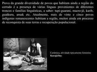 Prova da grande diversidade de povos que habitam ainda a região do 
cerrado é a presença de várias línguas provenientes de diferentes 
troncos e famílias linguísticas, a saber: tupi-guarani, macro-jê, karib, 
guaikuru, aruak etc. Atualmente, mais de vinte e cinco povos 
indígenas remanescentes habitam a região, muitos ainda em processo 
de reconquista de suas terras e recuperação populacional. 
Cerâmica, atividade tipicamente feminina 
Karajá/Iny 
 