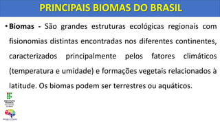 •Biomas - São grandes estruturas ecológicas regionais com
fisionomias distintas encontradas nos diferentes continentes,
caracterizados principalmente pelos fatores climáticos
(temperatura e umidade) e formações vegetais relacionados à
latitude. Os biomas podem ser terrestres ou aquáticos.
PRINCIPAIS BIOMAS DO BRASIL
 