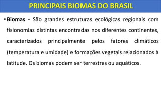 •Biomas - São grandes estruturas ecológicas regionais com
fisionomias distintas encontradas nos diferentes continentes,
caracterizados principalmente pelos fatores climáticos
(temperatura e umidade) e formações vegetais relacionados à
latitude. Os biomas podem ser terrestres ou aquáticos.
PRINCIPAIS BIOMAS DO BRASIL
 