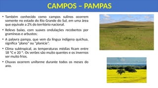 • Também conhecido como campos sulinos ocorrem
somente no estado do Rio Grande do Sul, em uma área
que equivale a 2% do território nacional.
• Relevo baixo, com suaves ondulações recobertos por
gramíneas e arbustos;
• A palavra pampa, que vem da língua indígena quíchua,
significa “plano” ou “planície”.
• Clima subtropical, as temperaturas médias ficam entre
18 ºC e 20 º. Os verões são muito quentes e os invernos
ser muito frios.
• Chuvas ocorrem uniforme durante todos os meses do
ano.
CAMPOS – PAMPAS
 