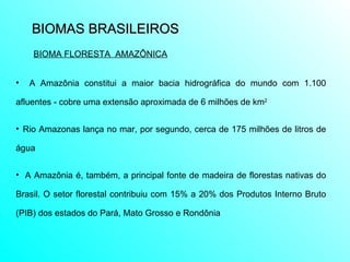 BIOMAS BRASILEIROS  A Amazônia constitui a maior bacia hidrográfica do mundo com 1.100 afluentes - cobre uma extensão aproximada de 6 milhões de km 2 Rio Amazonas lança no mar, por segundo, cerca de 175 milhões de litros de água A Amazônia é, também, a principal fonte de madeira de florestas nativas do Brasil. O setor florestal contribuiu com 15% a 20% dos Produtos Interno Bruto (PIB) dos estados do Pará, Mato Grosso e Rondônia  BIOMA FLORESTA  AMAZÔNICA 